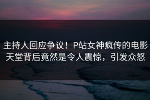 主持人回应争议！P站女神疯传的电影天堂背后竟然是令人震惊，引发众怒