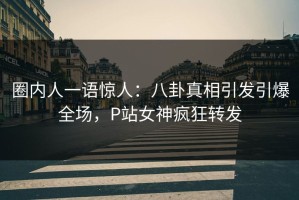 圈内人一语惊人：八卦真相引发引爆全场，P站女神疯狂转发