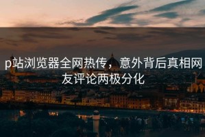 p站浏览器全网热传，意外背后真相网友评论两极分化
