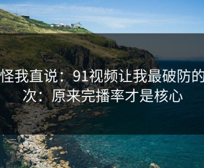 别怪我直说：91视频让我最破防的一次：原来完播率才是核心