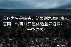 我以为只是噱头，结果别急着吐槽91官网，你可能只是体验差异没调对（一条讲透）