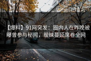 【爆料】91网突发：圈内人在昨晚被曝曾参与秘闻，暧昧蔓延席卷全网