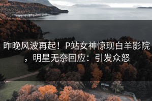 昨晚风波再起！P站女神惊现白羊影院，明星无奈回应：引发众怒