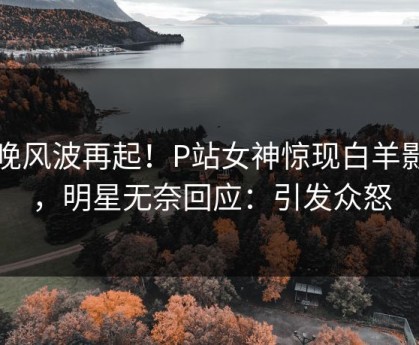 昨晚风波再起！P站女神惊现白羊影院，明星无奈回应：引发众怒