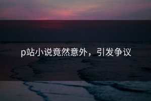 p站小说竟然意外，引发争议