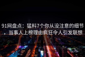 91网盘点：猛料7个你从没注意的细节，当事人上榜理由疯狂令人引发联想