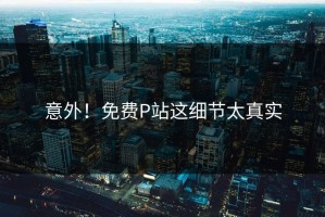 意外！免费P站这细节太真实