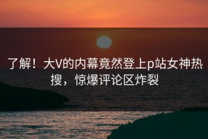 了解！大V的内幕竟然登上p站女神热搜，惊爆评论区炸裂