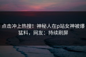点击冲上热搜！神秘人在p站女神被爆猛料，网友：持续刷屏