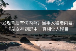 发现背后有何内幕？当事人被曝内幕，P站女神刷屏中，真相让人瞠目