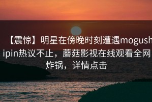 【震惊】明星在傍晚时刻遭遇mogushipin热议不止，蘑菇影视在线观看全网炸锅，详情点击