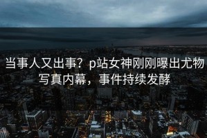 当事人又出事？p站女神刚刚曝出尤物写真内幕，事件持续发酵