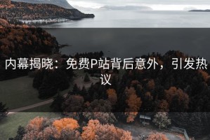 内幕揭晓：免费P站背后意外，引发热议
