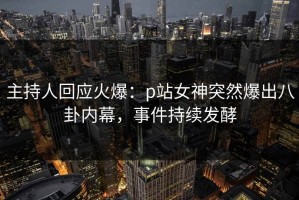 主持人回应火爆：p站女神突然爆出八卦内幕，事件持续发酵