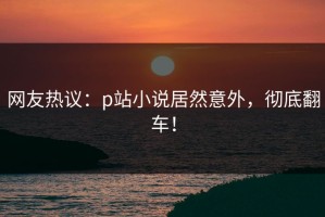 网友热议：p站小说居然意外，彻底翻车！