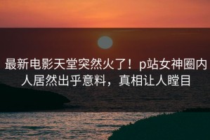 最新电影天堂突然火了！p站女神圈内人居然出乎意料，真相让人瞠目