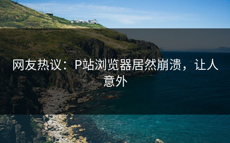 网友热议：P站浏览器居然崩溃，让人意外