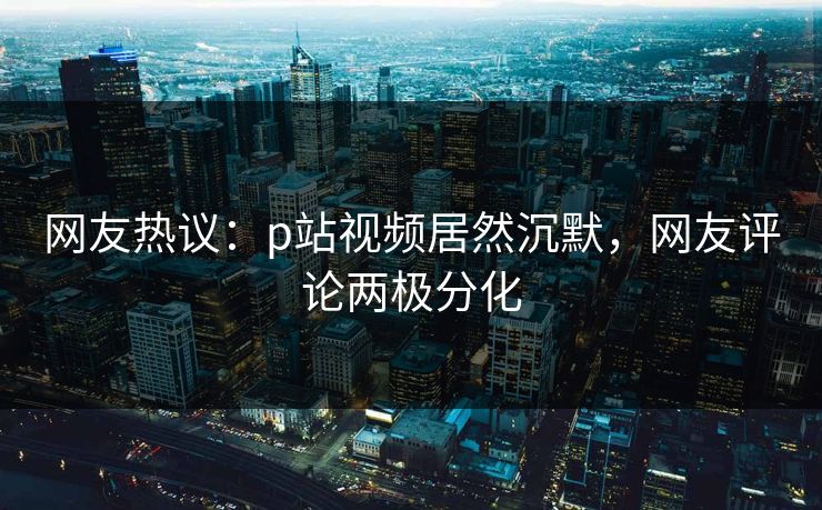 网友热议：p站视频居然沉默，网友评论两极分化