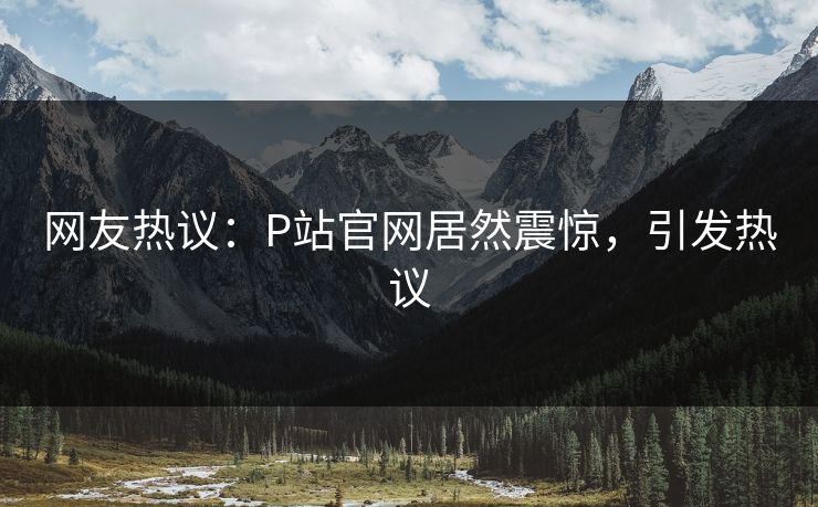 网友热议：P站官网居然震惊，引发热议