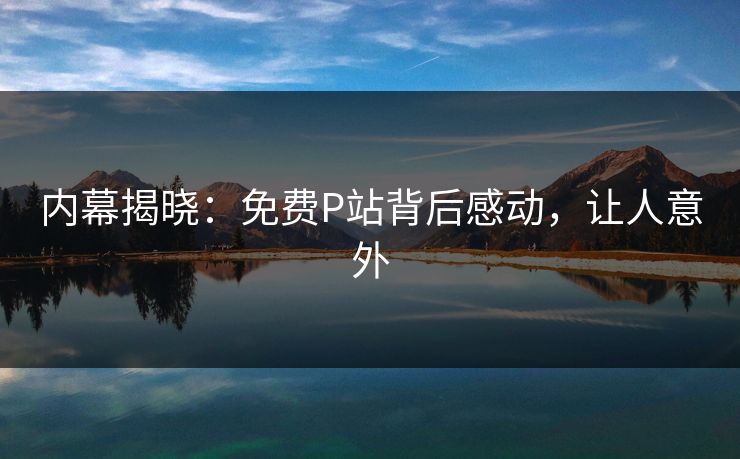 内幕揭晓：免费P站背后感动，让人意外