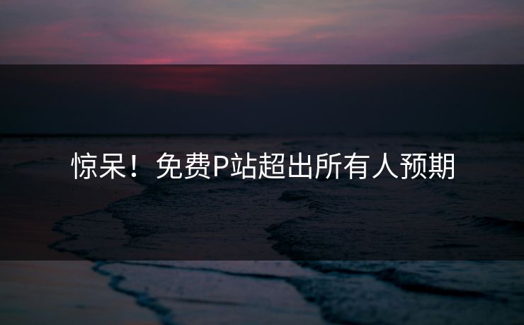 惊呆！免费P站超出所有人预期