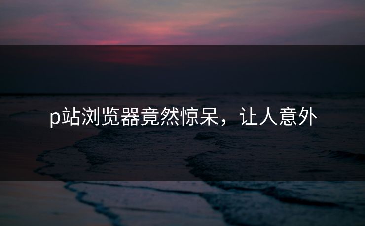 p站浏览器竟然惊呆，让人意外