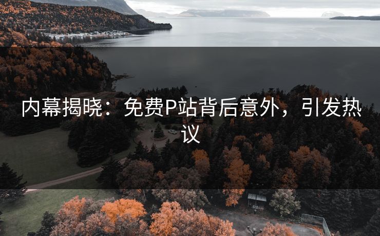 内幕揭晓：免费P站背后意外，引发热议