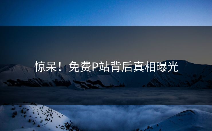 惊呆！免费P站背后真相曝光