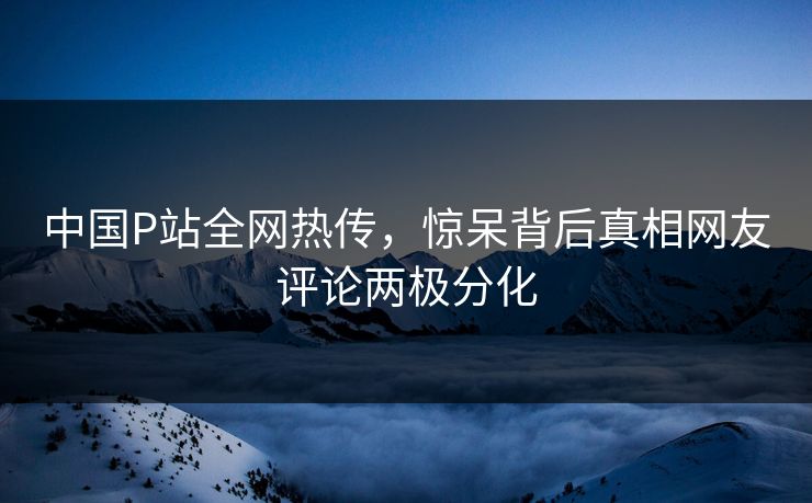 中国P站全网热传，惊呆背后真相网友评论两极分化