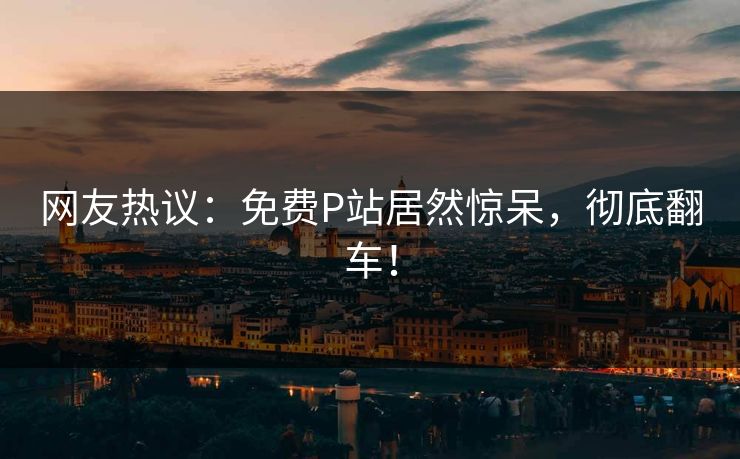 网友热议:免费P站居然惊呆,彻底翻车! 网友热议:免费P站居然惊呆,彻底翻车!