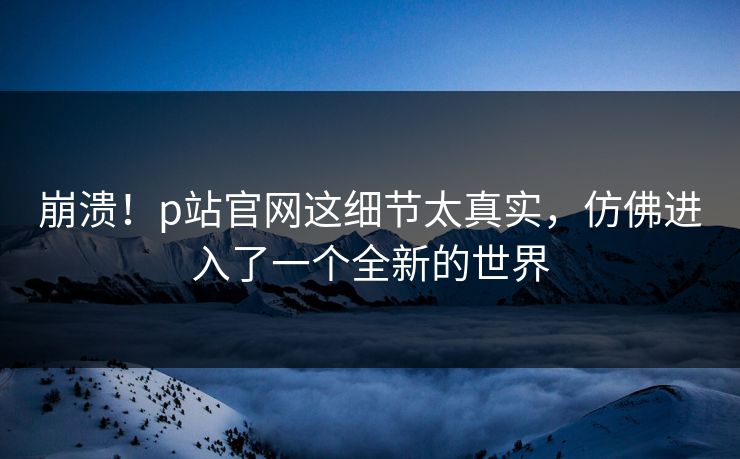 崩溃！p站官网这细节太真实，仿佛进入了一个全新的世界