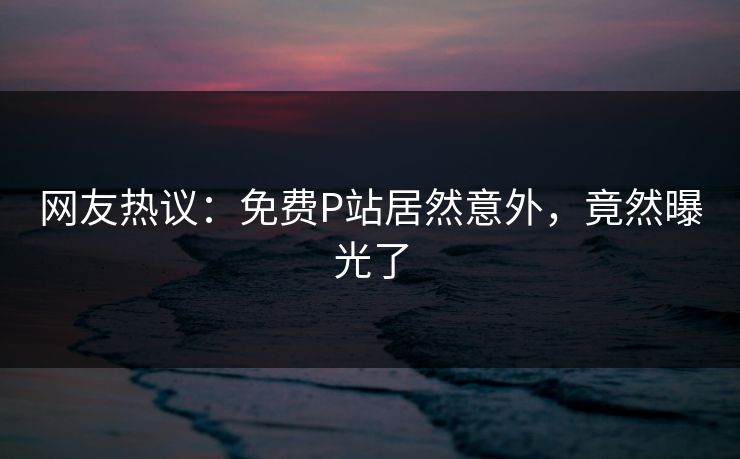 网友热议：免费P站居然意外，竟然曝光了