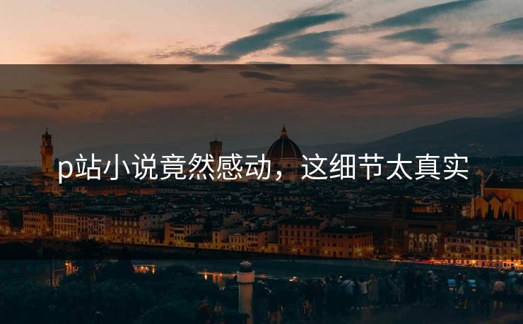 p站小说竟然感动，这细节太真实