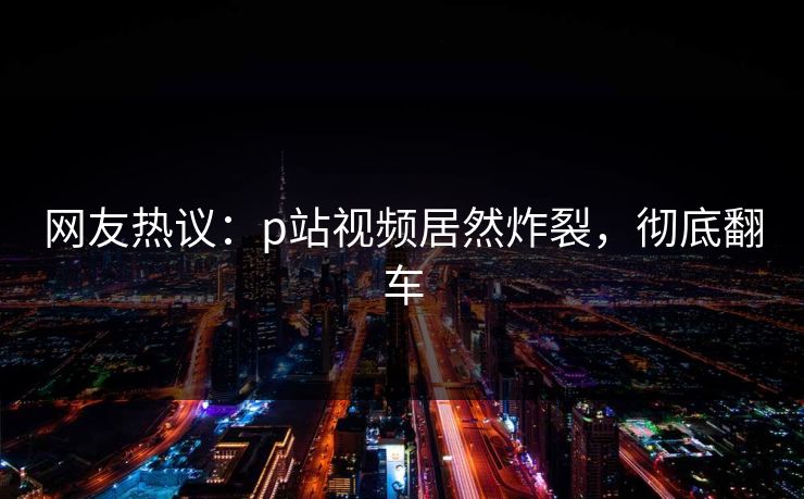 网友热议：p站视频居然炸裂，彻底翻车