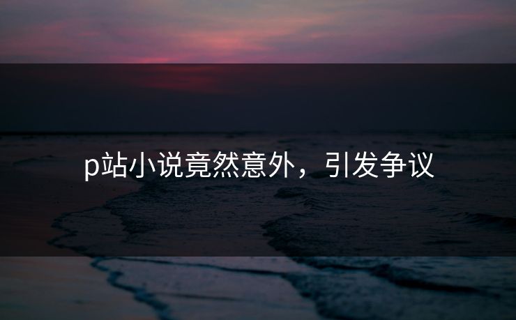 p站小说竟然意外，引发争议