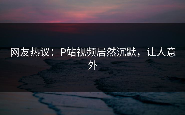 网友热议：P站视频居然沉默，让人意外