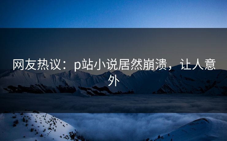 网友热议：p站小说居然崩溃，让人意外