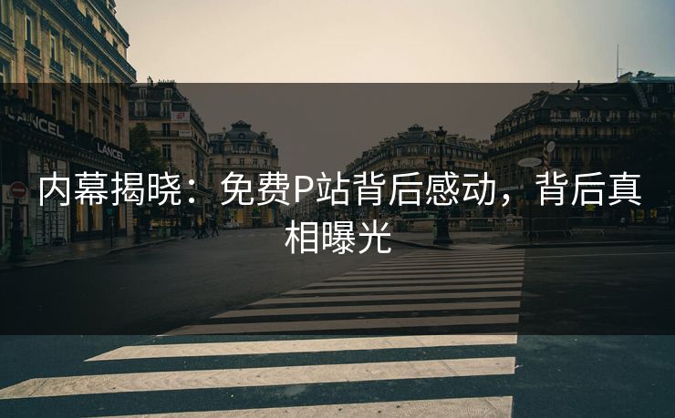 内幕揭晓：免费P站背后感动，背后真相曝光