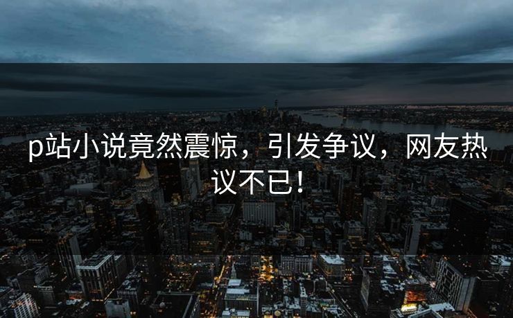 p站小说竟然震惊，引发争议，网友热议不已！