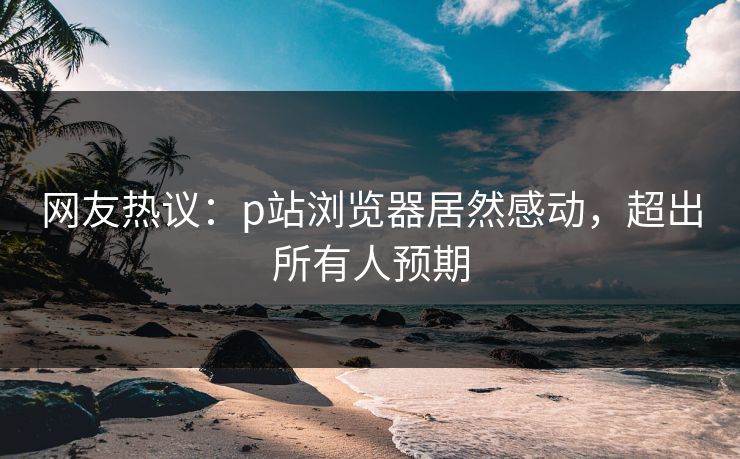 网友热议：p站浏览器居然感动，超出所有人预期