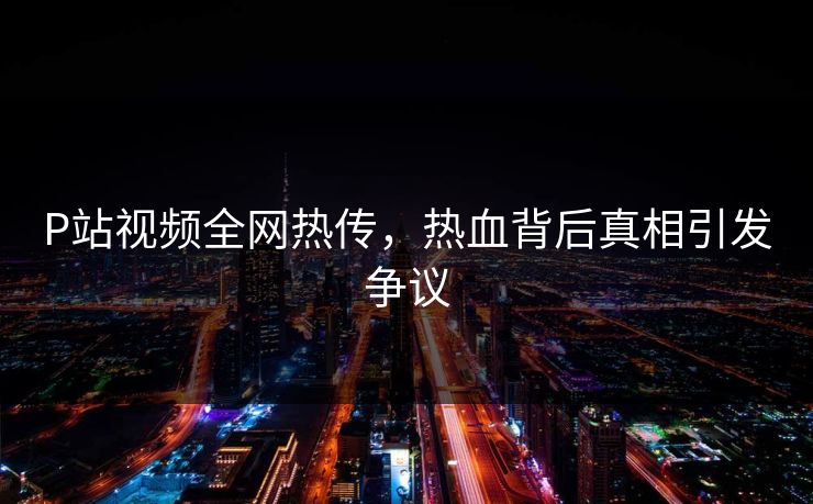 P站视频全网热传，热血背后真相引发争议