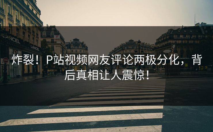 炸裂！P站视频网友评论两极分化，背后真相让人震惊！