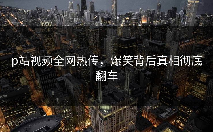 p站视频全网热传，爆笑背后真相彻底翻车