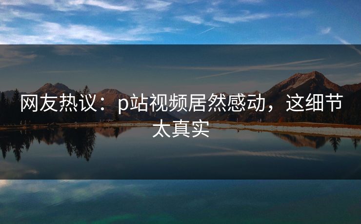 网友热议：p站视频居然感动，这细节太真实