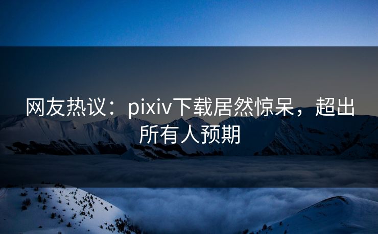 网友热议：pixiv下载居然惊呆，超出所有人预期