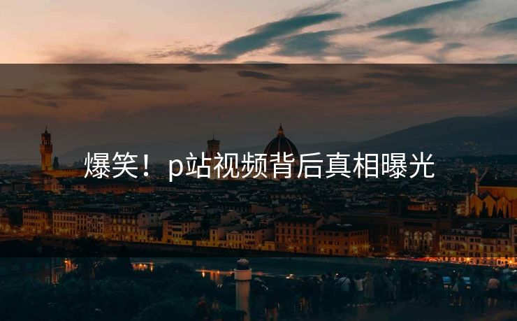 爆笑！p站视频背后真相曝光