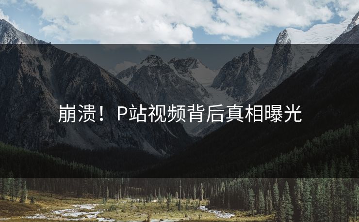 崩溃！P站视频背后真相曝光