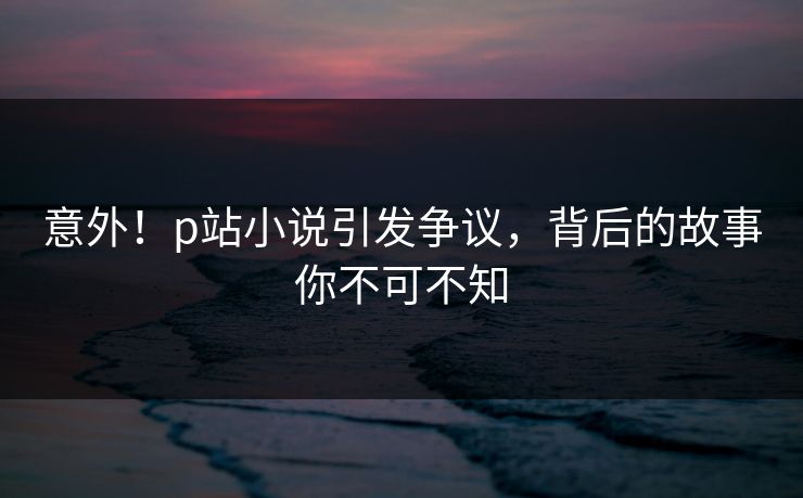 意外！p站小说引发争议，背后的故事你不可不知