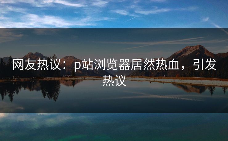 网友热议：p站浏览器居然热血，引发热议