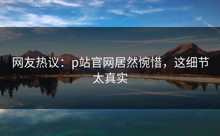 网友热议：p站官网居然惋惜，这细节太真实